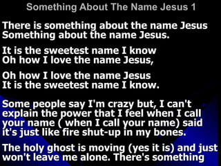 Something About The Name Jesus 1   There is something about the name Jesus  Something about the name Jesus.  It is the sweetest name I know  Oh how I love the name Jesus,  Oh how I love the name Jesus  It is the sweetest name I know.  Some people say I'm crazy but, I can't explain the power that I feel when I call your name ( when I call your name) said it's just like fire shut-up in my bones.  The holy ghost is moving (yes it is) and just won't leave me alone. There's something 