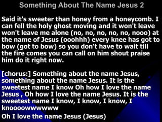 Something About The Name Jesus 2   Said it's sweeter than honey from a honeycomb. I can fell the holy ghost moving and it won't leave won't leave me alone (no, no, no, no, no, nooo) at the name of Jesus (ooohhh) every knee has got to bow (got to bow) so you don't have to wait till the fire comes you can call on him shout praise him do it right now.  [chorus:] Something about the name Jesus, something about the name Jesus. It is the sweetest name I know Oh how I love the name Jesus , Oh how I love the name Jesus. It is the sweetest name I know, I know, I know, I knoooowwwwww  Oh I love the name Jesus (Jesus) 