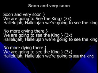 Soon and very soon Soon and very soon } We are going to See the King} (3x) Hallelujah, Hallelujah we’re going to see the king No more crying there } We are going to see the King } (3x) Hallelujah, Hallelujah we’re going to see the king No more dying there }  We are going to see the King } (3x)  Hallelujah, Hallelujah we’re going   to see the king 
