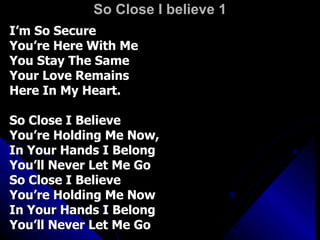 So Close I believe 1 I’m So Secure You’re Here With Me You Stay The Same Your Love Remains  Here In My Heart. So Close I Believe You’re Holding Me Now, In Your Hands I Belong You’ll Never Let Me Go So Close I Believe  You’re Holding Me Now In Your Hands I Belong You’ll Never Let Me Go 