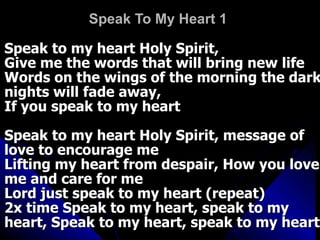 Speak To My Heart 1   Speak to my heart Holy Spirit,  Give me the words that will bring new life  Words on the wings of the morning the dark nights will fade away,  If you speak to my heart  Speak to my heart Holy Spirit, message of love to encourage me  Lifting my heart from despair, How you love me and care for me  Lord just speak to my heart (repeat)  2x time Speak to my heart, speak to my heart, Speak to my heart, speak to my heart  