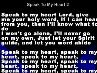 Speak To My Heart 2   Speak to my heart Lord, give me your holy word, If I can hear from you, then I’ll know what to do  I won't go alone, I’ll never go on my own, Just let your Spirit guide, and let you word abide  Speak to my heart, speak to my heart, speak to my heart,  Speak to my heart, speak to my heart, speak to my heart,  Speak to my heart, speak to my heart, speak to my heart  
