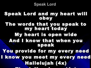Speak Lord   Speak Lord and my heart will obey The words that you speak to my heart today My heart is open wide And I know that when you speak You provide for my every need I know you meet my every need Hallelujah (4x) Thank You Jesus (4x) 