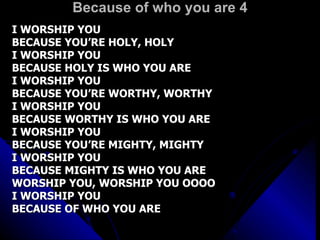 Because of who you are 4 I WORSHIP YOU  BECAUSE YOU’RE HOLY, HOLY I WORSHIP YOU  BECAUSE HOLY IS WHO YOU ARE I WORSHIP YOU  BECAUSE YOU’RE WORTHY, WORTHY I WORSHIP YOU  BECAUSE WORTHY IS WHO YOU ARE I WORSHIP YOU  BECAUSE YOU’RE MIGHTY, MIGHTY I WORSHIP YOU  BECAUSE MIGHTY IS WHO YOU ARE WORSHIP YOU, WORSHIP YOU OOOO I WORSHIP YOU BECAUSE OF WHO YOU ARE 