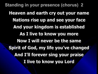 Standing in your presence (chorus)  2 Heaven and earth cry out your name Nations rise up and see your face And your kingdom is established As I live to know you more Now I will never be the same Spirit of God, my life you’ve changed And I’ll forever sing your praise I live to know you Lord 