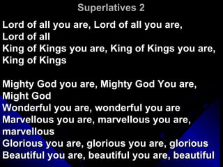 Superlatives 2 Lord of all you are, Lord of all you are,  Lord of all King of Kings you are, King of Kings you are, King of Kings Mighty God you are, Mighty God You are, Might God Wonderful you are, wonderful you are Marvellous you are, marvellous you are, marvellous Glorious you are, glorious you are, glorious Beautiful you are, beautiful you are, beautiful 
