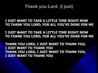 Thank you Lord  (I just) I JUST WANT TO TAKE A LITTLE TIME RIGHT NOW  TO THANK YOU LORD, FOR ALL YOU’VE DONE FOR ME I JUST WANT TO TAKE A LITTLE TIME RIGHT NOW  TO THANK YOU LORD, FOR ALL YOU’VE DONE FOR ME THANK YOU LORD, I JUST WANT TO THANK YOU,  I JUST WANT TO THANK YOU THANK YOU LORD, I JUST WANT TO THANK YOU,  I JUST WANT TO THANK YOU 