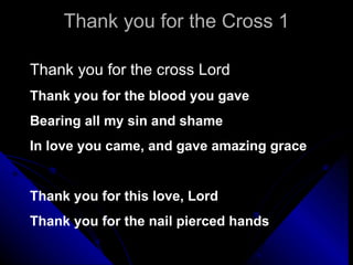 Thank you for the Cross 1 Thank you for the cross Lord Thank you for the blood you gave Bearing all my sin and shame  In love you came, and gave amazing grace Thank you for this love, Lord Thank you for the nail pierced hands 