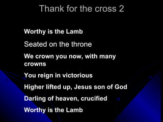 Thank for the cross 2 Worthy is the Lamb Seated on the throne We crown you now, with many   crowns You reign in victorious Higher lifted up, Jesus son of God Darling of heaven, crucified Worthy is the Lamb 