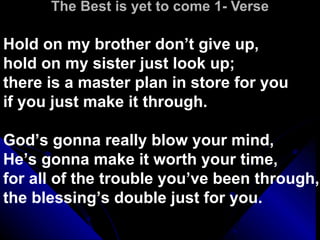 The Best is yet to come 1- Verse Hold on my brother don’t give up,  hold on my sister just look up;  there is a master plan in store for you  if you just make it through.  God’s gonna really blow your mind,  He’s gonna make it worth your time,  for all of the trouble you’ve been through,  the blessing’s double just for you.  