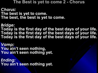 The Best is yet to come 2 - Chorus Chorus: The best is yet to come.  The best, the best is yet to come. Bridge: Today is the first day of the best days of your life. Today is the first day of the best days of your life. Today is the first day of the best days of your life. Vamp: You ain’t seen nothing,  You ain’t seen nothing yet. Ending: You ain’t seen nothing yet.   
