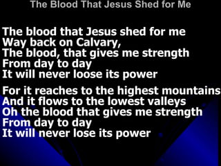 The Blood That Jesus Shed for Me The blood that Jesus shed for me Way back on Calvary,  The blood, that gives me strength  From day to day It will never loose its power For it reaches to the highest mountains And it flows to the lowest valleys Oh the blood that gives me strength From day to day It will never lose its power 