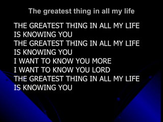 The greatest thing in all my life THE GREATEST THING IN ALL MY LIFE IS KNOWING YOU THE GREATEST THING IN ALL MY LIFE IS KNOWING YOU I WANT TO KNOW YOU MORE I WANT TO KNOW YOU LORD THE GREATEST THING IN ALL MY LIFE IS KNOWING YOU 