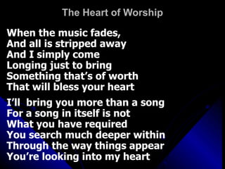 The Heart of Worship When the music fades, And all is stripped away And I simply come Longing just to bring  Something that’s of worth That will bless your heart I’ll  bring you more than a song For a song in itself is not  What you have required You search much deeper within  Through the way things appear You’re looking into my heart 