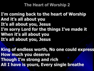The Heart of Worship 2 I’m coming back to the heart of Worship And it’s all about you It’s all about you, Jesus I’m sorry Lord for the things I’ve made it When it’s all about you It’s all about you, Jesus King of endless worth, No one could express How much you deserve Though I’m strong and rich All I have is yours, Every single breathe 