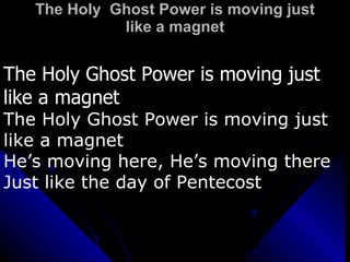 The Holy  Ghost Power is moving just like a magnet The Holy Ghost Power is moving just like a magnet The Holy Ghost Power is moving just like a magnet He’s moving here, He’s moving there Just like the day of Pentecost 