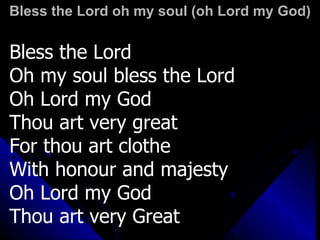 Bless the Lord oh my soul (oh Lord my God) Bless the Lord Oh my soul bless the Lord Oh Lord my God  Thou art very great For thou art clothe  With honour and majesty Oh Lord my God  Thou art very Great 