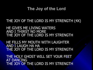 The Joy of the Lord THE JOY OF THE LORD IS MY STRENGTH (4X) HE GIVES ME LIVING WATERS  AND I THIRST NO MORE THE JOY OF THE LORD IS MY STRENGTH HE FILLS MY MOUTH WITH LAUGHTER  AND I LAUGH HA HA THE JOY OF THE LORD IS MY STRENGTH THE HOLY GHOST WILL SET YOUR FEET  AT DANCING THE JOY OF THE LORD IS MY STRENGTH 