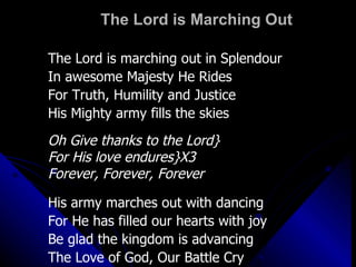 The Lord is Marching Out The Lord is marching out in Splendour In awesome Majesty He Rides For Truth, Humility and Justice His Mighty army fills the skies Oh Give thanks to the Lord} For His love endures}X3 Forever, Forever, Forever His army marches out with dancing For He has filled our hearts with joy Be glad the kingdom is advancing The Love of God, Our Battle Cry 
