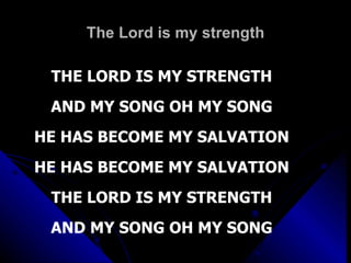 The Lord is my strength THE LORD IS MY STRENGTH AND MY SONG OH MY SONG HE HAS BECOME MY SALVATION HE HAS BECOME MY SALVATION THE LORD IS MY STRENGTH AND MY SONG OH MY SONG 