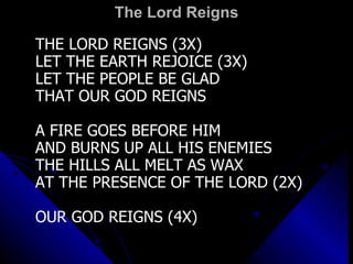 The Lord Reigns THE LORD REIGNS (3X) LET THE EARTH REJOICE (3X) LET THE PEOPLE BE GLAD THAT OUR GOD REIGNS A FIRE GOES BEFORE HIM AND BURNS UP ALL HIS ENEMIES THE HILLS ALL MELT AS WAX AT THE PRESENCE OF THE LORD (2X) OUR GOD REIGNS (4X) 