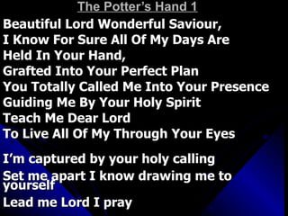 The Potter’s Hand 1 Beautiful Lord Wonderful Saviour,  I Know For Sure All Of My Days Are Held In Your Hand,  Grafted Into Your Perfect Plan You Totally Called Me Into Your Presence Guiding Me By Your Holy Spirit Teach Me Dear Lord  To Live All Of My Through Your Eyes I’m captured by your holy calling Set me apart I know drawing me to yourself Lead me Lord I pray 