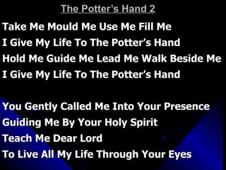 The Potter’s Hand 2 Take Me Mould Me Use Me Fill Me I Give My Life To The Potter’s Hand Hold Me Guide Me Lead Me Walk Beside Me I Give My Life To The Potter’s Hand You Gently Called Me Into Your Presence Guiding Me By Your Holy Spirit Teach Me Dear Lord  To Live All My Life Through Your Eyes 