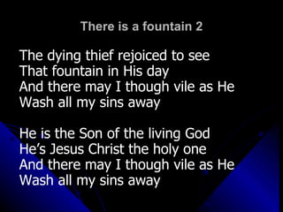 There is a fountain 2 The dying thief rejoiced to see That fountain in His day And there may I though vile as He Wash all my sins away He is the Son of the living God He’s Jesus Christ the holy one And there may I though vile as He Wash all my sins away 