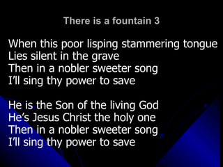 There is a fountain 3 When this poor lisping stammering tongue  Lies silent in the grave Then in a nobler sweeter song I’ll sing thy power to save He is the Son of the living God He’s Jesus Christ the holy one Then in a nobler sweeter song I’ll sing thy power to save 