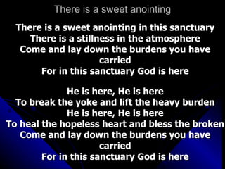 There is a sweet anointing There is a sweet anointing in this sanctuary There is a stillness in the atmosphere Come and lay down the burdens you have carried For in this sanctuary God is here   He is here, He is here To break the yoke and lift the heavy burden He is here, He is here To heal the hopeless heart and bless the broken Come and lay down the burdens you have carried For in this sanctuary God is here 