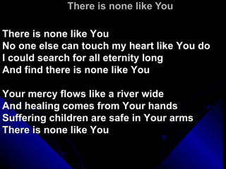 There is none like You There is none like You No one else can touch my heart like You do I could search for all eternity long And find there is none like You Your mercy flows like a river wide And healing comes from Your hands Suffering children are safe in Your arms There is none like You 