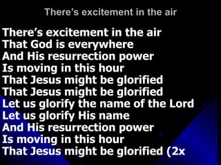 There’s excitement in the air There’s excitement in the air That God is everywhere And His resurrection power Is moving in this hour That Jesus might be glorified That Jesus might be glorified Let us glorify the name of the Lord  Let us glorify His name And His resurrection power Is moving in this hour That Jesus might be glorified (2x 