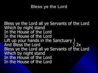 Bless ye the Lord Bless ye the Lord all ye Servants of the Lord Which by night stand  In the House of the Lord In the House of the Lord Lift up your hands in the Sanctuary } And Bless the Lord  } 2x Bless ye the Lord all ye Servants of the Lord Which by night stand  In the House of the Lord In the House of the Lord 