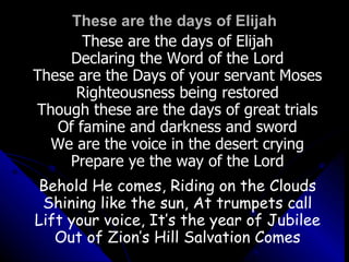 These are the days of Elijah These are the days of Elijah Declaring the Word of the Lord These are the Days of your servant Moses Righteousness being restored Though these are the days of great trials Of famine and darkness and sword We are the voice in the desert crying Prepare ye the way of the Lord Behold He comes, Riding on the Clouds Shining like the sun, At trumpets call Lift your voice, It’s the year of Jubilee Out of Zion’s Hill Salvation Comes 