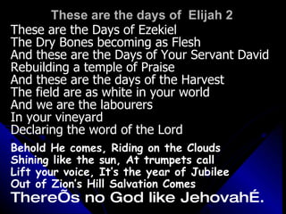 These are the days of  Elijah 2 These are the Days of Ezekiel The Dry Bones becoming as Flesh And these are the Days of Your Servant David Rebuilding a temple of Praise And these are the days of the Harvest The field are as white in your world And we are the labourers  In your vineyard Declaring the word of the Lord Behold He comes, Riding on the Clouds Shining like the sun, At trumpets call Lift your voice, It’s the year of Jubilee Out of Zion’s Hill Salvation Comes There’s no God like Jehovah…. 