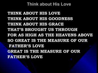 Think about His Love THINK ABOUT HIS LOVE THINK ABOUT HIS GOODNESS THINK ABOUT HIS GRACE THAT’S BROUGHT US THROUGH FOR AS HIGH AS THE HEAVENS ABOVE SO GREAT IS THE MEASURE OF OUR FATHER’S LOVE GREAT IS THE MEASURE OF OUR  FATHER’S LOVE 