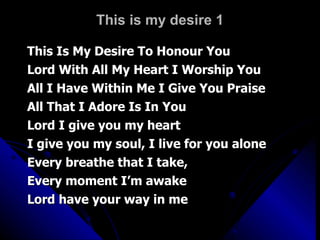 This is my desire 1 This Is My Desire To Honour You Lord With All My Heart I Worship You All I Have Within Me I Give You Praise All That I Adore Is In You Lord I give you my heart I give you my soul, I live for you alone Every breathe that I take,  Every moment I’m awake Lord have your way in me 