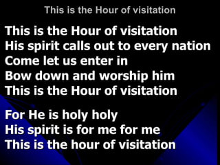This is the Hour of visitation This is the Hour of visitation His spirit calls out to every nation Come let us enter in Bow down and worship him This is the Hour of visitation For He is holy holy His spirit is for me for me This is the hour of visitation 