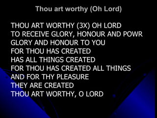 Thou art worthy (Oh Lord) THOU ART WORTHY (3X) OH LORD TO RECEIVE GLORY, HONOUR AND POWR GLORY AND HONOUR TO YOU FOR THOU HAS CREATED HAS ALL THINGS CREATED FOR THOU HAS CREATED ALL THINGS AND FOR THY PLEASURE  THEY ARE CREATED THOU ART WORTHY, O LORD 