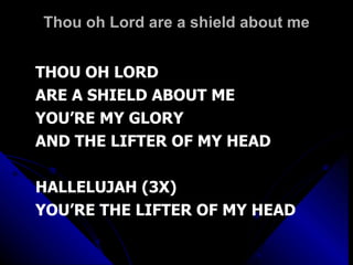 Thou oh Lord are a shield about me THOU OH LORD ARE A SHIELD ABOUT ME YOU’RE MY GLORY AND THE LIFTER OF MY HEAD HALLELUJAH (3X) YOU’RE THE LIFTER OF MY HEAD 