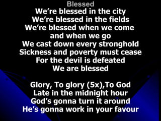 Blessed We’re blessed in the city We’re blessed in the fields We’re blessed when we come  and when we go We cast down every stronghold Sickness and poverty must cease For the devil is defeated We are blessed Glory, To glory (5x),To God Late in the midnight hour God’s gonna turn it around He’s gonna work in your favour 