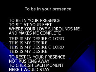 To be in your presence TO BE IN YOUR PRESENCE TO SIT AT YOUR FEET WHERE YOUR LOVE SURROUNDS ME AND MAKES ME COMPLETE THIS IS MY DESIRE O LORD THIS IS MY DESIRE THIS IS MY DESIRE O LORD THIS IS MY DESIRE TO REST IN YOUR PRESENCE NOT RUSHING AWAY TO CHERISH EACH MOMENT HERE I WOULD STAY 