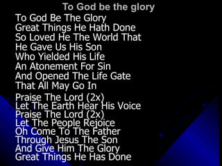 To God be the glory To God Be The Glory Great Things He Hath Done So Loved He The World That He Gave Us His Son Who Yielded His Life An Atonement For Sin And Opened The Life Gate That All May Go In Praise The Lord (2x) Let The Earth Hear His Voice Praise The Lord (2x) Let The People Rejoice Oh Come To The Father Through Jesus The Son And Give Him The Glory Great Things He Has Done 