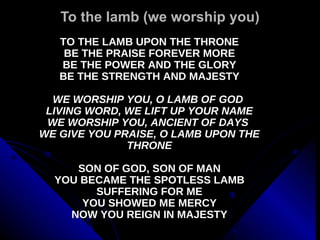 To the lamb (we worship you) TO THE LAMB UPON THE THRONE BE THE PRAISE FOREVER MORE BE THE POWER AND THE GLORY BE THE STRENGTH AND MAJESTY WE WORSHIP YOU, O LAMB OF GOD  LIVING WORD, WE LIFT UP YOUR NAME WE WORSHIP YOU, ANCIENT OF DAYS  WE GIVE YOU PRAISE, O LAMB UPON THE THRONE SON OF GOD, SON OF MAN YOU BECAME THE SPOTLESS LAMB SUFFERING FOR ME YOU SHOWED ME MERCY NOW YOU REIGN IN MAJESTY 
