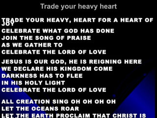 Trade your heavy heart TRADE YOUR HEAVY, HEART FOR A HEART OF JOY CELEBRATE WHAT GOD HAS DONE JOIN THE SONG OF PRAISE AS WE GATHER TO  CELEBRATE THE LORD OF LOVE JESUS IS OUR GOD, HE IS REIGNING HERE WE DECLARE HIS KINGDOM COME DARKNESS HAS TO FLEE IN HIS HOLY LIGHT CELEBRATE THE LORD OF LOVE ALL CREATION SING OH OH OH OH LET THE OCEANS ROAR LET THE EARTH PROCLAIM THAT CHRIST IS LORD 