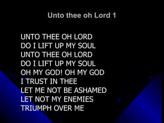 Unto thee oh Lord 1 UNTO THEE OH LORD  DO I LIFT UP MY SOUL UNTO THEE OH LORD  DO I LIFT UP MY SOUL OH MY GOD! OH MY GOD I TRUST IN THEE LET ME NOT BE ASHAMED LET NOT MY ENEMIES  TRIUMPH OVER ME 