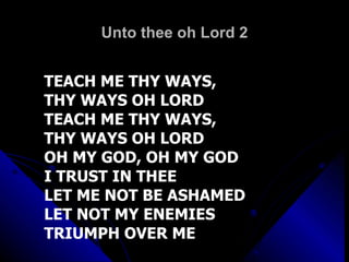 Unto thee oh Lord 2 TEACH ME THY WAYS,  THY WAYS OH LORD TEACH ME THY WAYS,  THY WAYS OH LORD OH MY GOD, OH MY GOD I TRUST IN THEE LET ME NOT BE ASHAMED LET NOT MY ENEMIES TRIUMPH OVER ME 