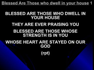Blessed Are Those who dwell in your house  1 BLESSED ARE THOSE WHO DWELL IN YOUR HOUSE THEY ARE EVER PRAISING YOU BLESSED ARE THOSE WHOSE STRENGTH IS IN YOU WHOSE HEART ARE STAYED ON OUR GOD (rpt) 