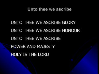 Unto thee we ascribe UNTO THEE WE ASCRIBE GLORY UNTO THEE WE ASCRIBE HONOUR UNTO THEE WE ASCRIBE POWER AND MAJESTY  HOLY IS THE LORD 