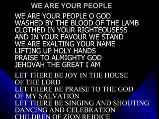 WE ARE YOUR PEOPLE WE ARE YOUR PEOPLE O GOD WASHED BY THE BLOOD OF THE LAMB CLOTHED IN YOUR RIGHTEOUSESS AND IN YOUR FAVOUR WE STAND WE ARE EXALTING YOUR NAME LIFTING UP HOLY HANDS PRAISE TO ALMIGHTY GOD JEHOVAH THE GREAT I AM LET THERE BE JOY IN THE HOUSE  OF THE LORD LET THERE BE PRAISE TO THE GOD  OF MY SALVATION LET THERE BE SINGING AND SHOUTING DANCING AND CELEBRATION CHILDREN OF ZION REJOICE 